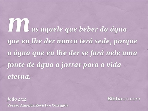 mas aquele que beber da água que eu lhe der nunca terá sede, porque a água que eu lhe der se fará nele uma fonte de água a jorrar para a vida eterna.