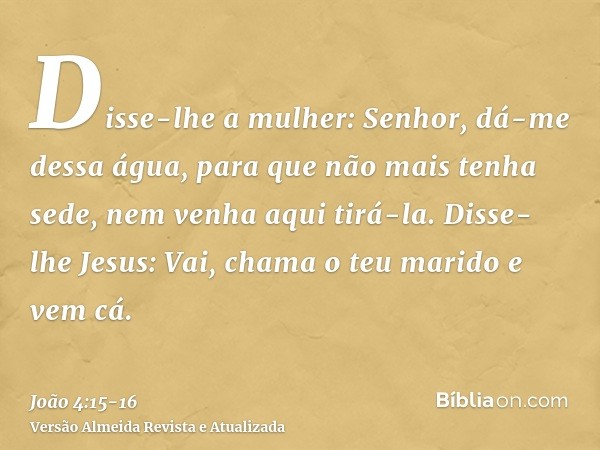 Disse-lhe a mulher: Senhor, dá-me dessa água, para que não mais tenha sede, nem venha aqui tirá-la.Disse-lhe Jesus: Vai, chama o teu marido e vem cá.