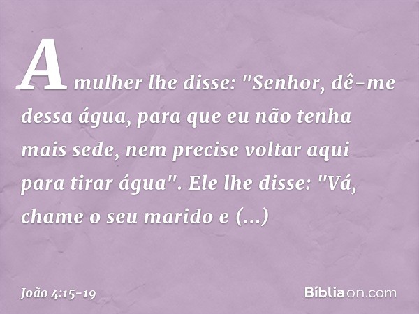 A mulher lhe disse: "Senhor, dê-me dessa água, para que eu não tenha mais sede, nem precise voltar aqui para tirar água". Ele lhe disse: "Vá, chame o seu marido