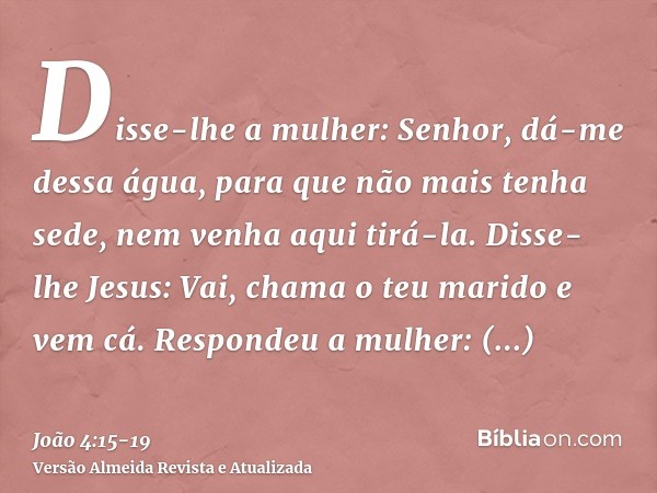 Disse-lhe a mulher: Senhor, dá-me dessa água, para que não mais tenha sede, nem venha aqui tirá-la.Disse-lhe Jesus: Vai, chama o teu marido e vem cá.Respondeu a