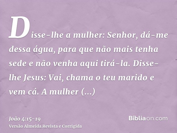 Disse-lhe a mulher: Senhor, dá-me dessa água, para que não mais tenha sede e não venha aqui tirá-la.Disse-lhe Jesus: Vai, chama o teu marido e vem cá.A mulher r