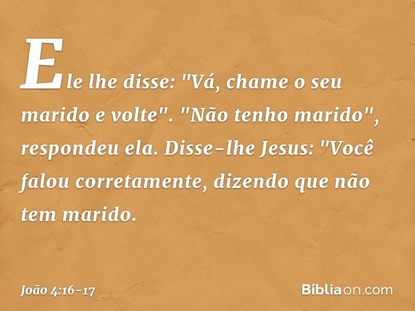 Ele lhe disse: "Vá, chame o seu marido e volte". "Não tenho marido", respondeu ela.
Disse-lhe Jesus: "Você falou corretamente, dizendo que não tem marido. -- Jo