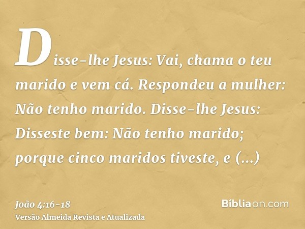 Disse-lhe Jesus: Vai, chama o teu marido e vem cá.Respondeu a mulher: Não tenho marido. Disse-lhe Jesus: Disseste bem: Não tenho marido;porque cinco maridos tiv