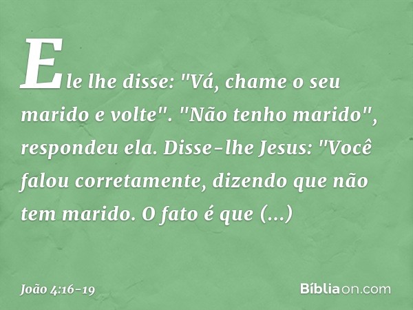 Ele lhe disse: "Vá, chame o seu marido e volte". "Não tenho marido", respondeu ela.
Disse-lhe Jesus: "Você falou corretamente, dizendo que não tem marido. O fat