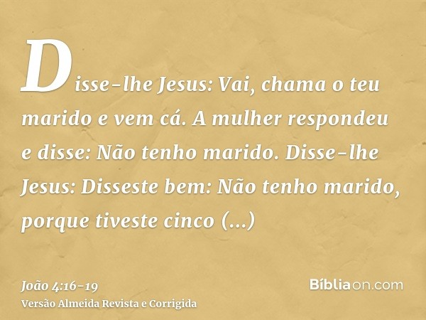 Disse-lhe Jesus: Vai, chama o teu marido e vem cá.A mulher respondeu e disse: Não tenho marido. Disse-lhe Jesus: Disseste bem: Não tenho marido,porque tiveste c