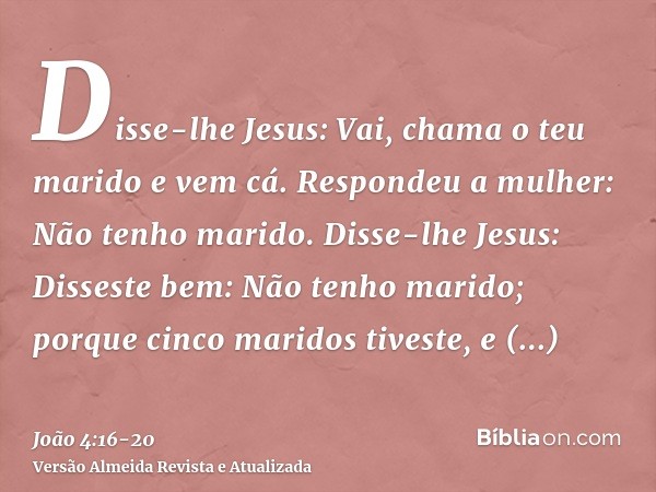 Disse-lhe Jesus: Vai, chama o teu marido e vem cá.Respondeu a mulher: Não tenho marido. Disse-lhe Jesus: Disseste bem: Não tenho marido;porque cinco maridos tiv