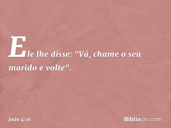 Ele lhe disse: "Vá, chame o seu marido e volte". -- João 4:16