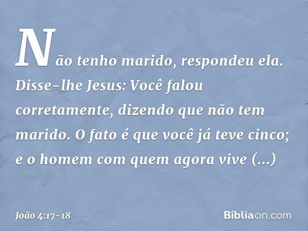 "Não tenho marido", respondeu ela.
Disse-lhe Jesus: "Você falou corretamente, dizendo que não tem marido. O fato é que você já teve cinco; e o homem com quem ag