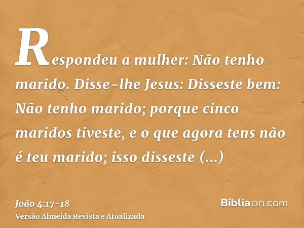 Respondeu a mulher: Não tenho marido. Disse-lhe Jesus: Disseste bem: Não tenho marido;porque cinco maridos tiveste, e o que agora tens não é teu marido; isso di