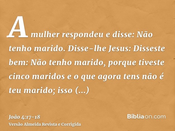 A mulher respondeu e disse: Não tenho marido. Disse-lhe Jesus: Disseste bem: Não tenho marido,porque tiveste cinco maridos e o que agora tens não é teu marido; 