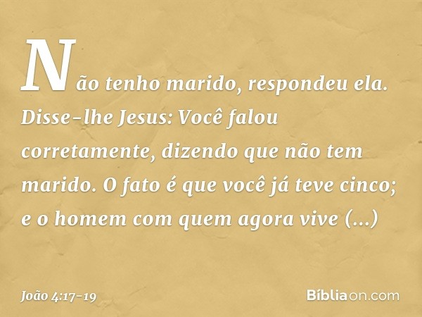 "Não tenho marido", respondeu ela.
Disse-lhe Jesus: "Você falou corretamente, dizendo que não tem marido. O fato é que você já teve cinco; e o homem com quem ag