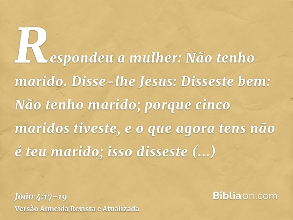 Respondeu a mulher: Não tenho marido. Disse-lhe Jesus: Disseste bem: Não tenho marido;porque cinco maridos tiveste, e o que agora tens não é teu marido; isso di