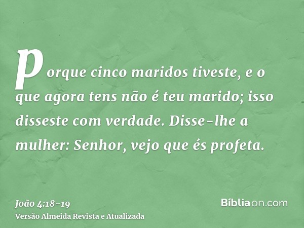 porque cinco maridos tiveste, e o que agora tens não é teu marido; isso disseste com verdade.Disse-lhe a mulher: Senhor, vejo que és profeta.