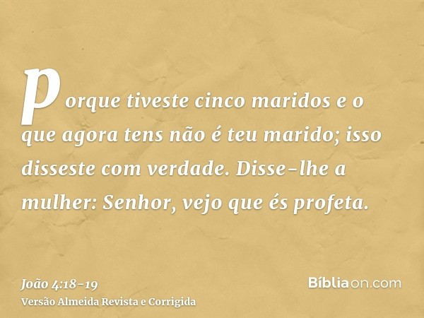 porque tiveste cinco maridos e o que agora tens não é teu marido; isso disseste com verdade.Disse-lhe a mulher: Senhor, vejo que és profeta.