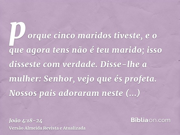 porque cinco maridos tiveste, e o que agora tens não é teu marido; isso disseste com verdade.Disse-lhe a mulher: Senhor, vejo que és profeta.Nossos pais adorara