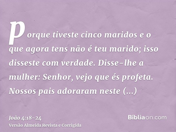 porque tiveste cinco maridos e o que agora tens não é teu marido; isso disseste com verdade.Disse-lhe a mulher: Senhor, vejo que és profeta.Nossos pais adoraram