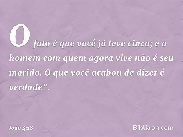 O fato é que você já teve cinco; e o homem com quem agora vive não é seu marido. O que você acabou de dizer é verdade". -- João 4:18