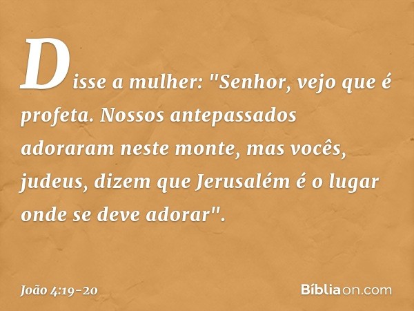 Disse a mulher: "Senhor, vejo que é profeta. Nossos antepassados adoraram neste monte, mas vocês, judeus, dizem que Jerusalém é o lugar onde se deve adorar". --