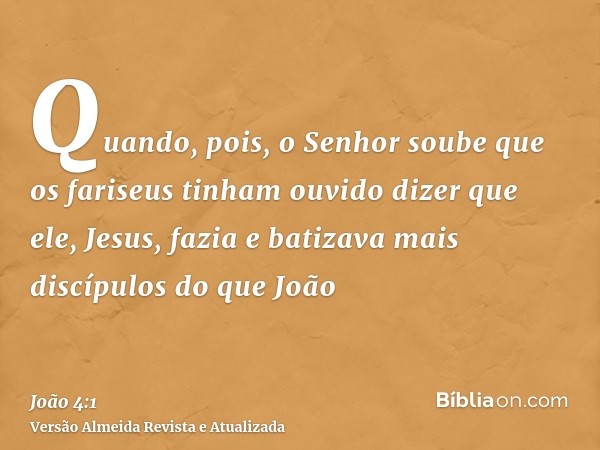 Quando, pois, o Senhor soube que os fariseus tinham ouvido dizer que ele, Jesus, fazia e batizava mais discípulos do que João