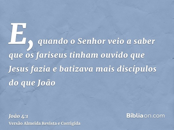 E, quando o Senhor veio a saber que os fariseus tinham ouvido que Jesus fazia e batizava mais discípulos do que João