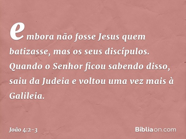 embora não fosse Jesus quem batizasse, mas os seus discípulos. Quando o Senhor ficou sabendo disso, saiu da Judeia e voltou uma vez mais à Galileia. -- João 4:2