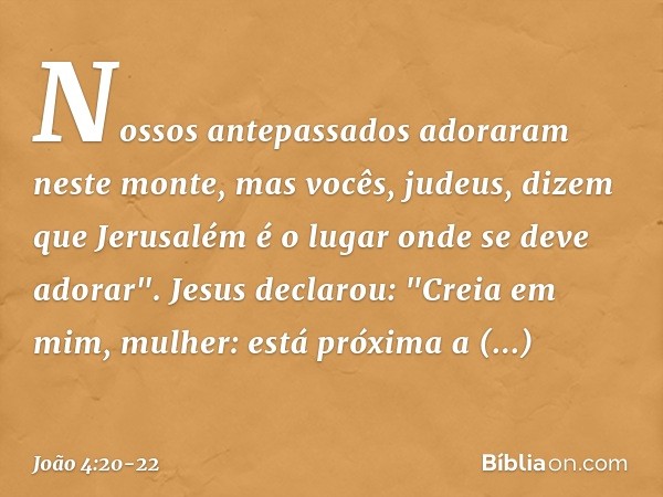 Nossos antepassados adoraram neste monte, mas vocês, judeus, dizem que Jerusalém é o lugar onde se deve adorar". Jesus declarou: "Creia em mim, mulher: está pró