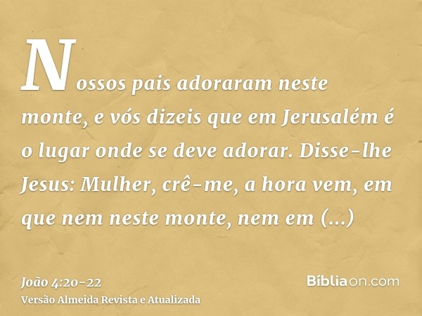 Nossos pais adoraram neste monte, e vós dizeis que em Jerusalém é o lugar onde se deve adorar.Disse-lhe Jesus: Mulher, crê-me, a hora vem, em que nem neste mont