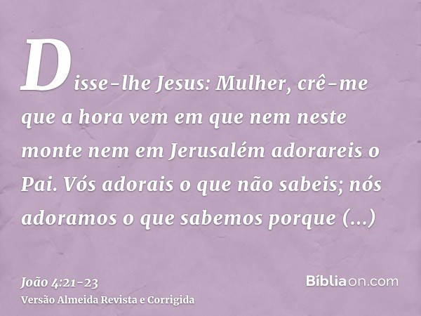 Disse-lhe Jesus: Mulher, crê-me que a hora vem em que nem neste monte nem em Jerusalém adorareis o Pai.Vós adorais o que não sabeis; nós adoramos o que sabemos 