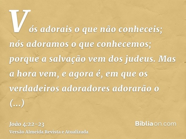 Vós adorais o que não conheceis; nós adoramos o que conhecemos; porque a salvação vem dos judeus.Mas a hora vem, e agora é, em que os verdadeiros adoradores ado