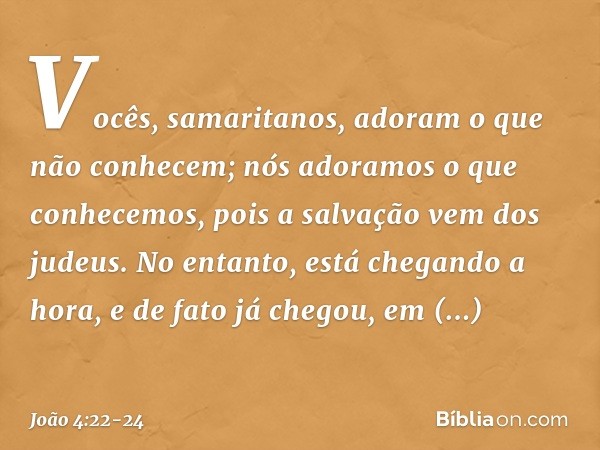 Vocês, samaritanos, adoram o que não conhecem; nós adoramos o que conhecemos, pois a salvação vem dos judeus. No entanto, está chegando a hora, e de fato já che