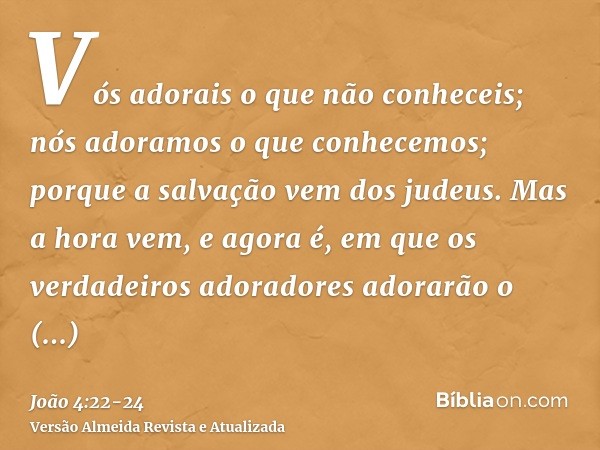 Vós adorais o que não conheceis; nós adoramos o que conhecemos; porque a salvação vem dos judeus.Mas a hora vem, e agora é, em que os verdadeiros adoradores ado