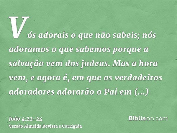 Vós adorais o que não sabeis; nós adoramos o que sabemos porque a salvação vem dos judeus.Mas a hora vem, e agora é, em que os verdadeiros adoradores adorarão o