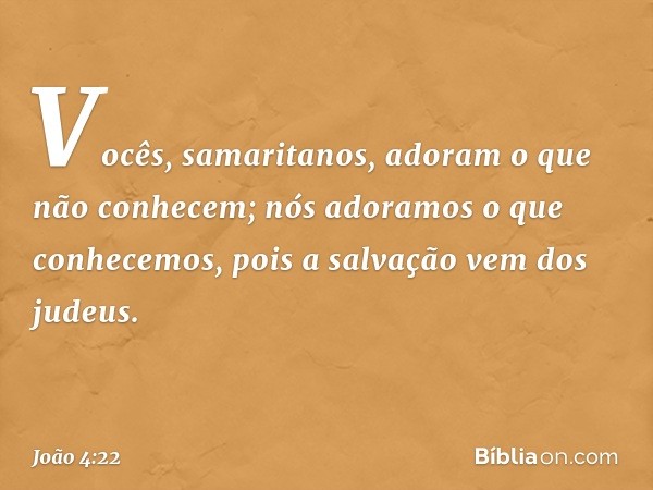 Vocês, samaritanos, adoram o que não conhecem; nós adoramos o que conhecemos, pois a salvação vem dos judeus. -- João 4:22