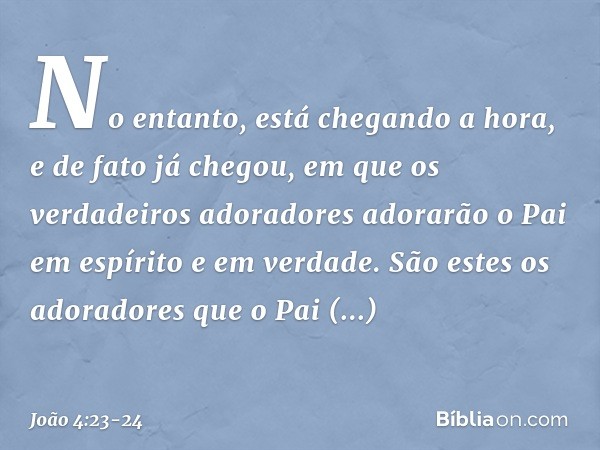 No entanto, está chegando a hora, e de fato já chegou, em que os verdadeiros adoradores adorarão o Pai em espírito e em verdade. São estes os adoradores que o P