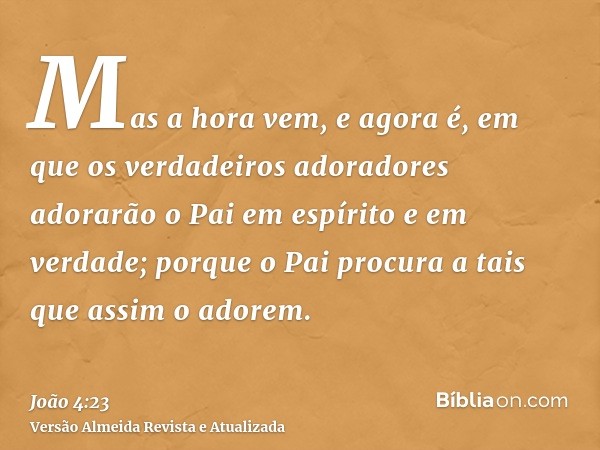 Mas a hora vem, e agora é, em que os verdadeiros adoradores adorarão o Pai em espírito e em verdade; porque o Pai procura a tais que assim o adorem.