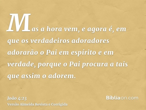 Mas a hora vem, e agora é, em que os verdadeiros adoradores adorarão o Pai em espírito e em verdade, porque o Pai procura a tais que assim o adorem.