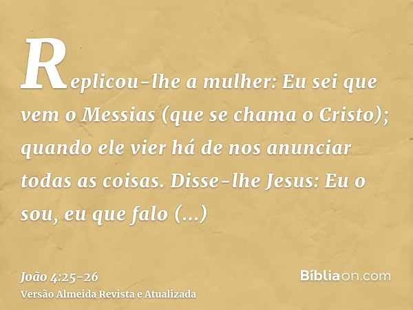 Replicou-lhe a mulher: Eu sei que vem o Messias (que se chama o Cristo); quando ele vier há de nos anunciar todas as coisas.Disse-lhe Jesus: Eu o sou, eu que fa