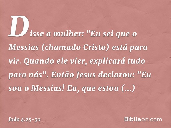 Disse a mulher: "Eu sei que o Messias (chamado Cristo) está para vir. Quando ele vier, explicará tudo para nós". Então Jesus declarou: "Eu sou o Messias! Eu, qu