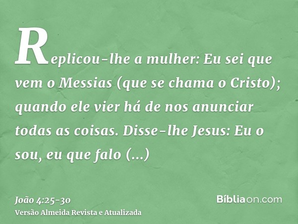 Replicou-lhe a mulher: Eu sei que vem o Messias (que se chama o Cristo); quando ele vier há de nos anunciar todas as coisas.Disse-lhe Jesus: Eu o sou, eu que fa