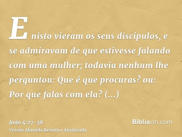 E nisto vieram os seus discípulos, e se admiravam de que estivesse falando com uma mulher; todavia nenhum lhe perguntou: Que é que procuras? ou: Por que falas c