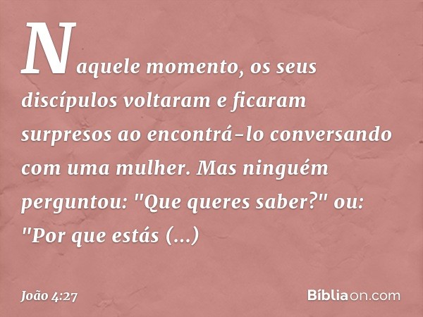 Naquele momento, os seus discípulos voltaram e ficaram surpresos ao encontrá-lo conversando com uma mulher. Mas ninguém perguntou: "Que queres saber?" ou: "Por 