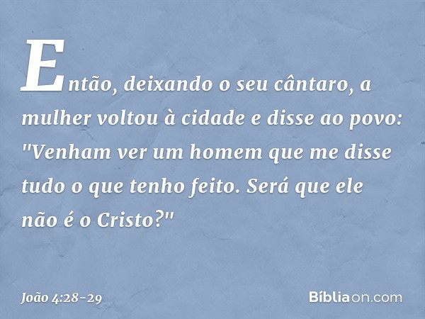 Então, deixando o seu cântaro, a mulher voltou à cidade e disse ao povo: "Venham ver um homem que me disse tudo o que tenho feito. Será que ele não é o Cristo?"