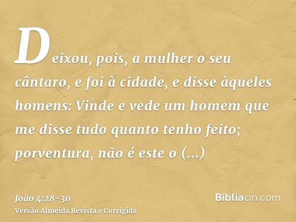 Deixou, pois, a mulher o seu cântaro, e foi à cidade, e disse àqueles homens:Vinde e vede um homem que me disse tudo quanto tenho feito; porventura, não é este 