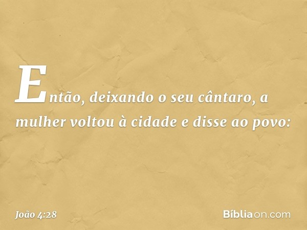 Então, deixando o seu cântaro, a mulher voltou à cidade e disse ao povo: -- João 4:28