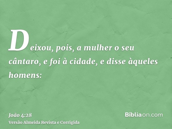 Deixou, pois, a mulher o seu cântaro, e foi à cidade, e disse àqueles homens: