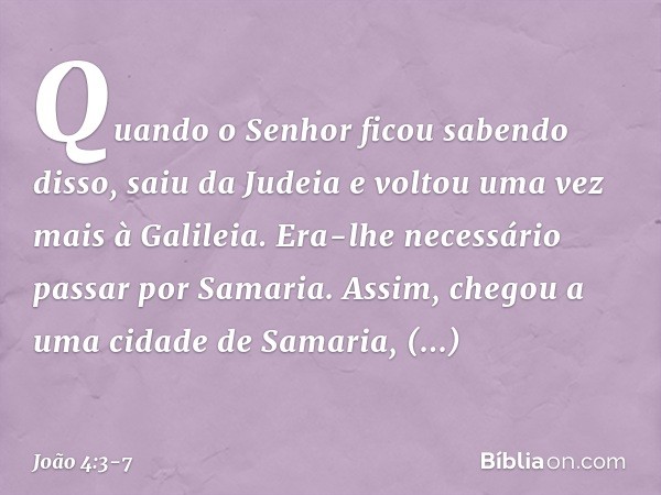 Quando o Senhor ficou sabendo disso, saiu da Judeia e voltou uma vez mais à Galileia. Era-lhe necessário passar por Samaria. Assim, chegou a uma cidade de Samar