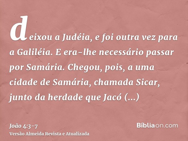 deixou a Judéia, e foi outra vez para a Galiléia.E era-lhe necessário passar por Samária.Chegou, pois, a uma cidade de Samária, chamada Sicar, junto da herdade
