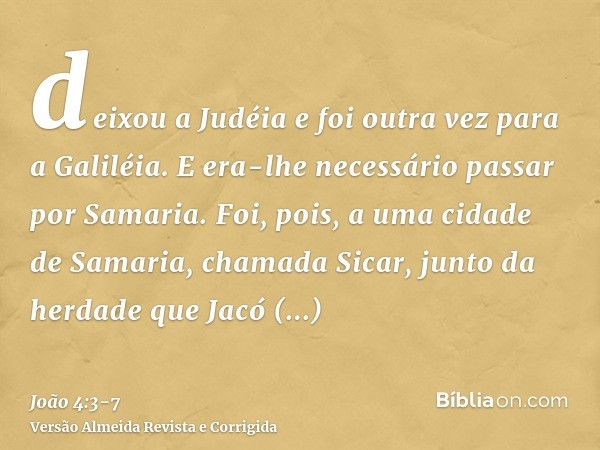 deixou a Judéia e foi outra vez para a Galiléia.E era-lhe necessário passar por Samaria.Foi, pois, a uma cidade de Samaria, chamada Sicar, junto da herdade que