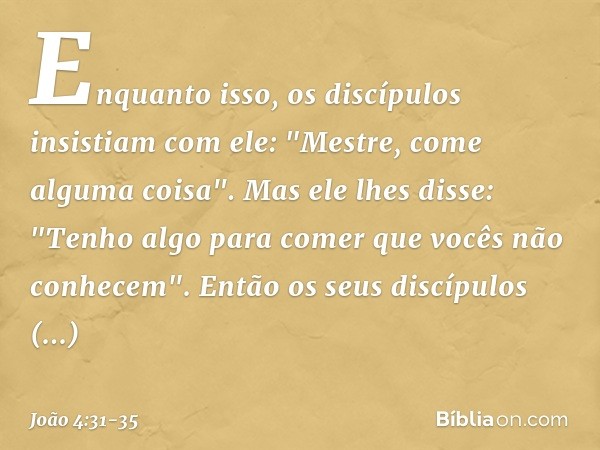 Enquanto isso, os discípulos insistiam com ele: "Mestre, come alguma coisa". Mas ele lhes disse: "Tenho algo para comer que vocês não conhecem". Então os seus d