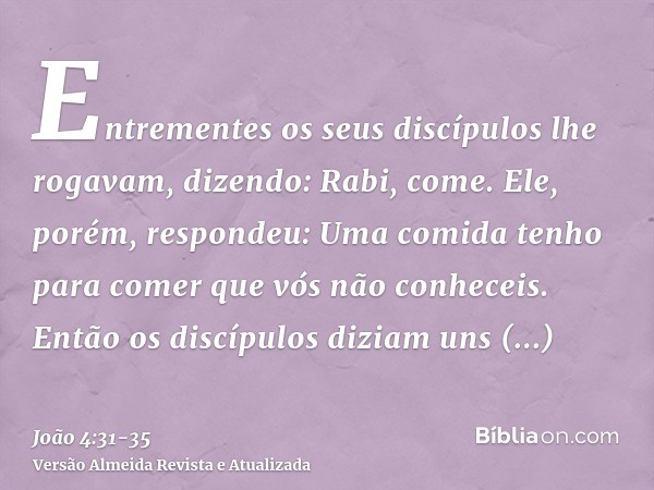 Entrementes os seus discípulos lhe rogavam, dizendo: Rabi, come.Ele, porém, respondeu: Uma comida tenho para comer que vós não conheceis.Então os discípulos diz